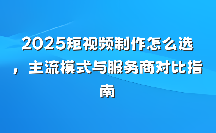 2025短视频制作怎么选，主流模式与服务商对比指南