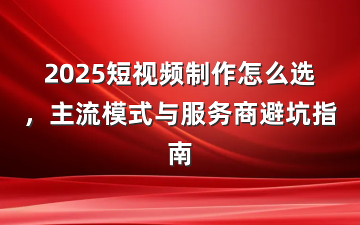 2025短视频制作怎么选,主流模式与服务商避坑指南