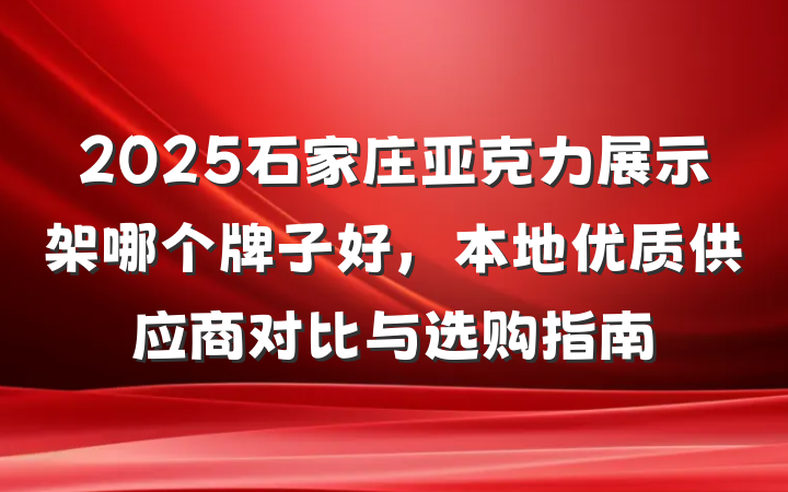 2025石家庄亚克力展示架哪个牌子好,本地优质供应商对比与选购指南