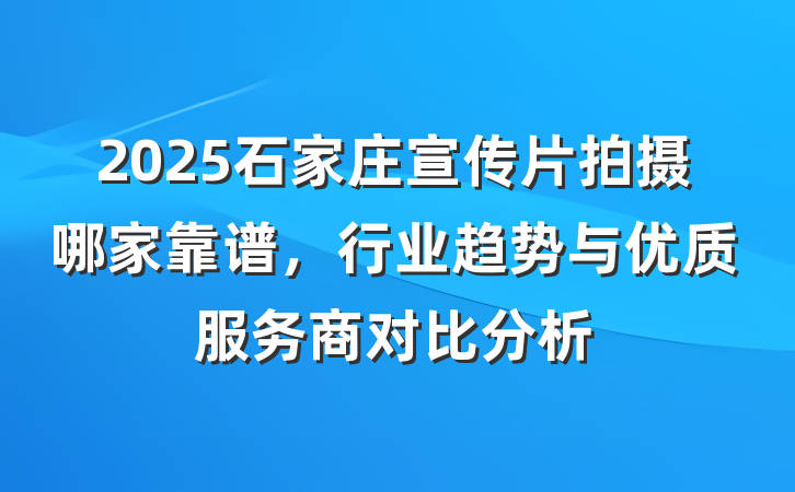 2025石家庄宣传片拍摄哪家靠谱,行业趋势与优质服务商对比分析