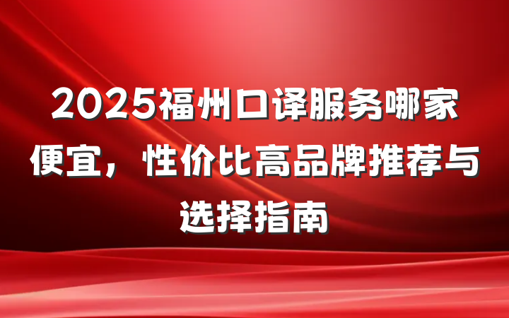 2025福州口译服务哪家便宜，性价比高品牌推荐与选择指南