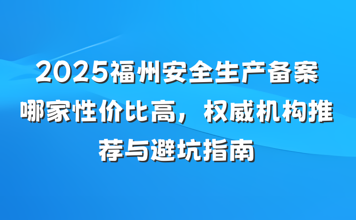 2025福州安全生产备案哪家性价比高,权威机构推荐与避坑指南