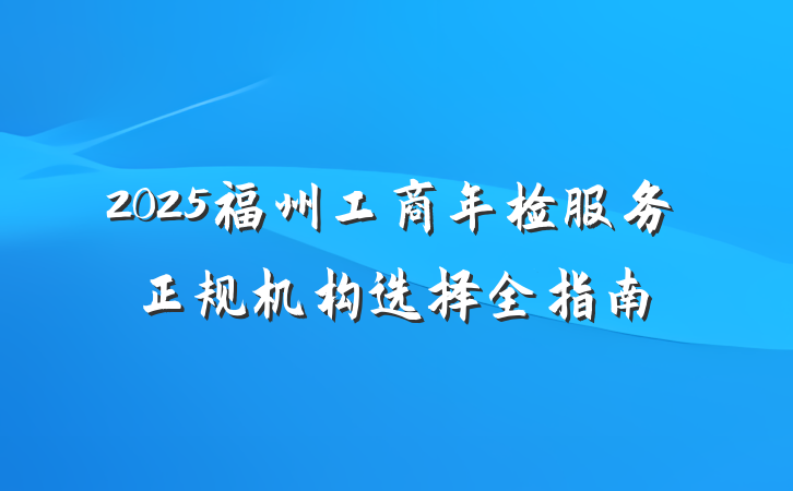 2025福州工商年检服务正规机构选择全指南