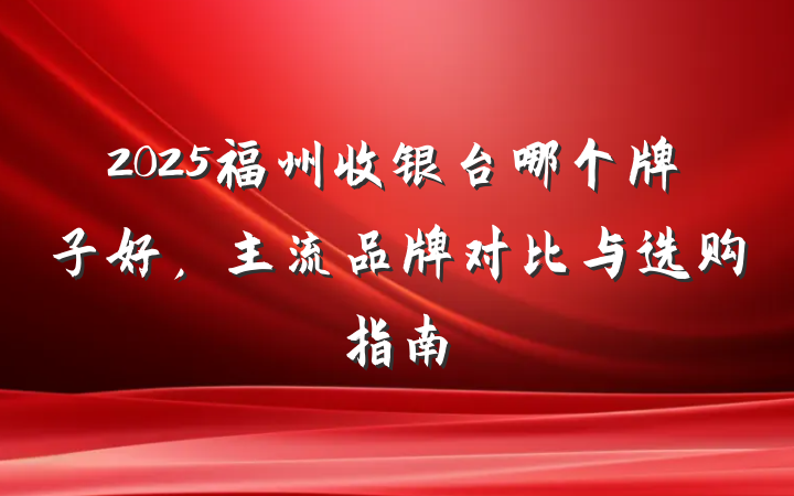 2025福州收银台哪个牌子好,主流品牌对比与选购指南