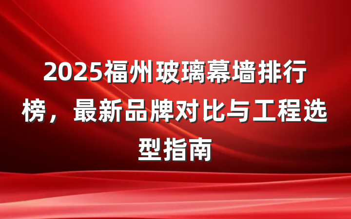 2025福州玻璃幕墙排行榜,最新品牌对比与工程选型指南