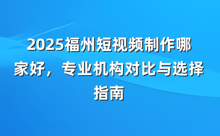 2025福州短视频制作哪家好,专业机构对比与选择指南