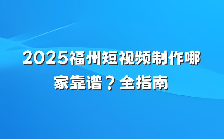 2025福州短视频制作哪家靠谱？全指南