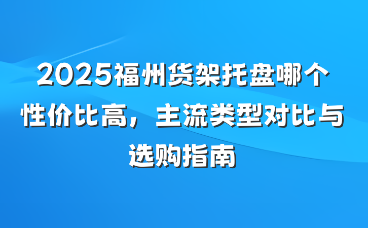2025福州货架托盘哪个性价比高，主流类型对比与选购指南