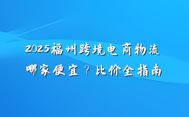 2025福州跨境电商物流哪家便宜？比价全指南