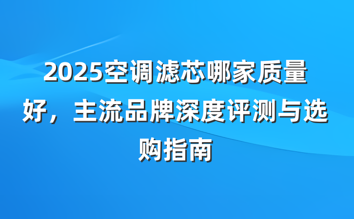 2025空调滤芯哪家质量好,主流品牌深度评测与选购指南