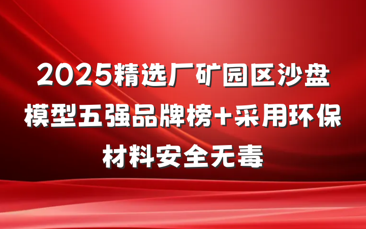 2025精选厂矿园区沙盘模型五强品牌榜 采用环保材料安全无毒