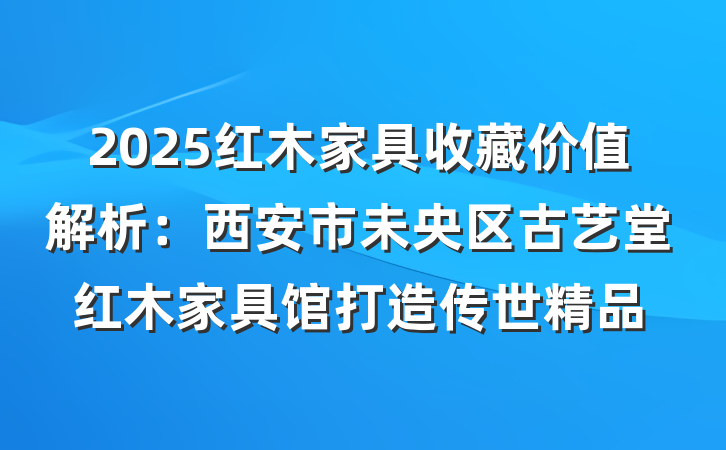 2025红木家具收藏价值解析:西安市未央区古艺堂红木家具馆打造传世精品