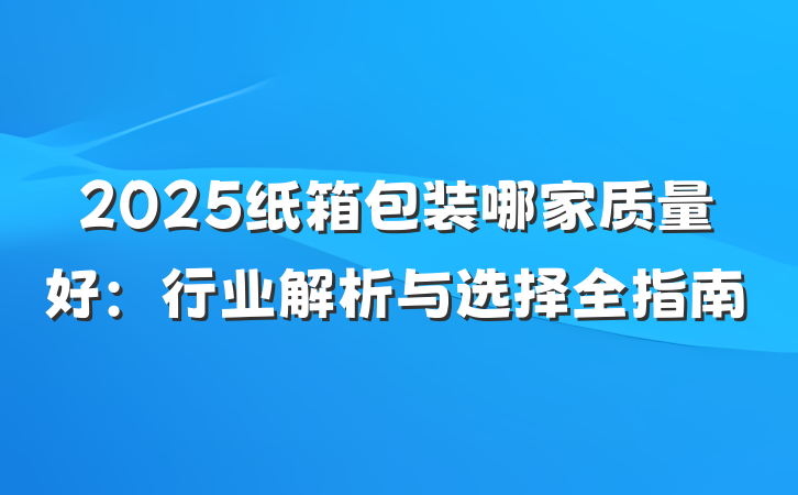 2025纸箱包装哪家质量好:行业解析与选择全指南