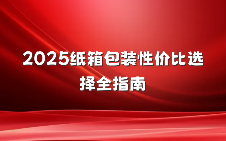 2025纸箱包装性价比选择全指南