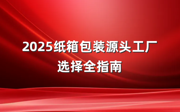 2025纸箱包装源头工厂选择全指南