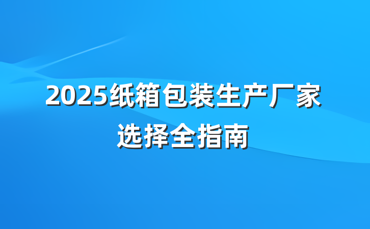 2025纸箱包装生产厂家选择全指南