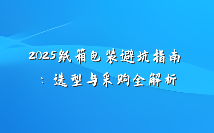 2025纸箱包装避坑指南：选型与采购全解析