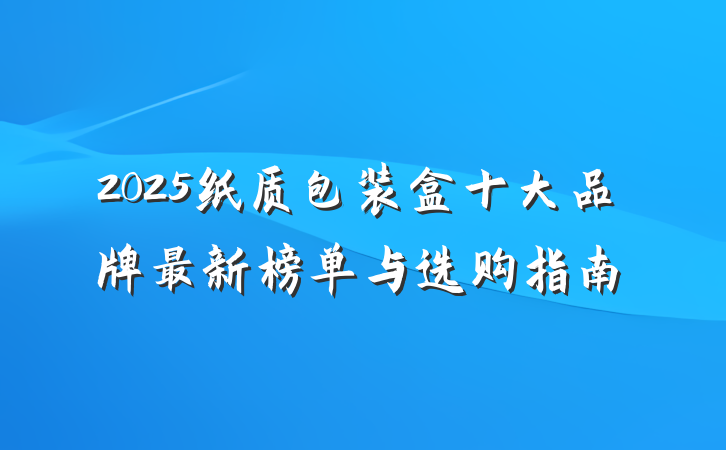 2025纸质包装盒十大品牌最新榜单与选购指南