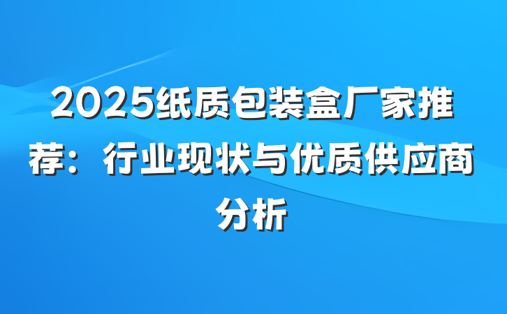 2025纸质包装盒厂家推荐：行业现状与优质供应商分析