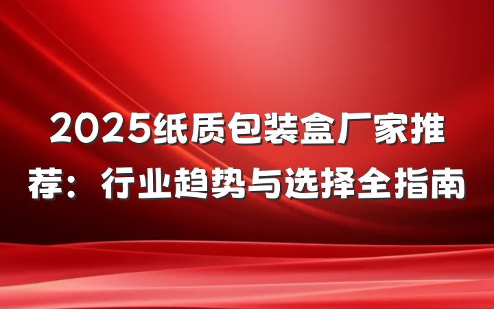 2025纸质包装盒厂家推荐:行业趋势与选择全指南