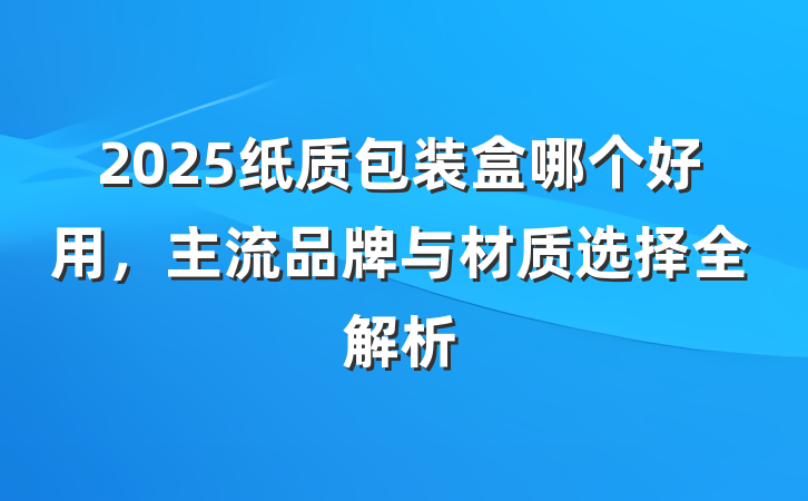2025纸质包装盒哪个好用,主流品牌与材质选择全解析