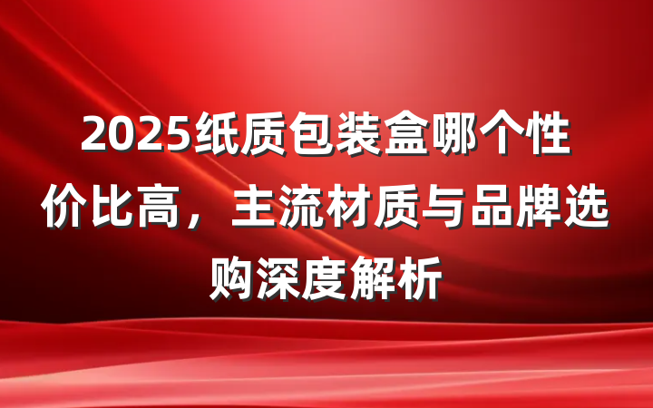 2025纸质包装盒哪个性价比高,主流材质与品牌选购深度解析
