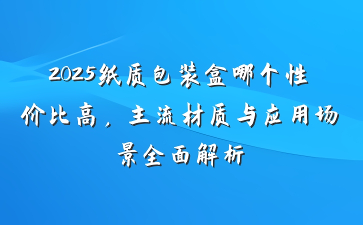 2025纸质包装盒哪个性价比高，主流材质与应用场景全面解析