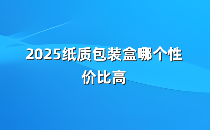 2025纸质包装盒哪个性价比高