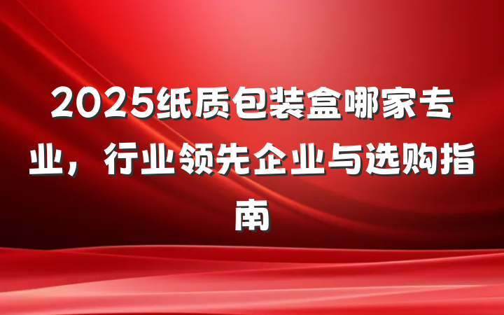 2025纸质包装盒哪家专业，行业领先企业与选购指南