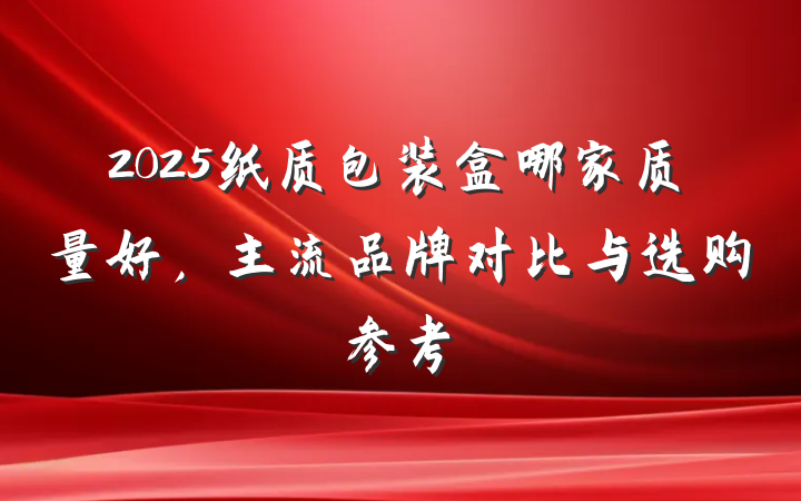 2025纸质包装盒哪家质量好,主流品牌对比与选购参考