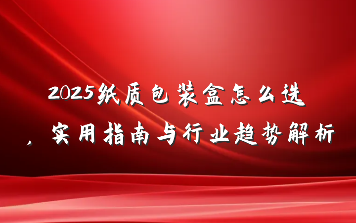 2025纸质包装盒怎么选,实用指南与行业趋势解析