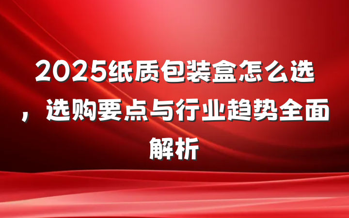 2025纸质包装盒怎么选,选购要点与行业趋势全面解析