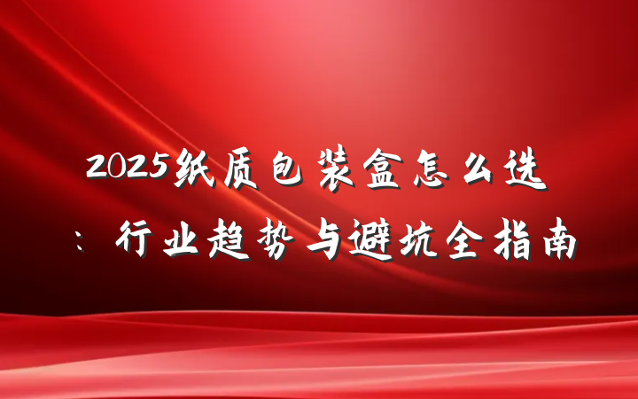 2025纸质包装盒怎么选:行业趋势与避坑全指南