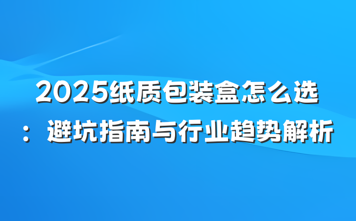2025纸质包装盒怎么选:避坑指南与行业趋势解析