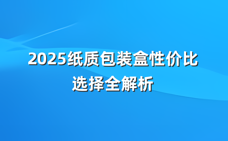 2025纸质包装盒性价比选择全解析
