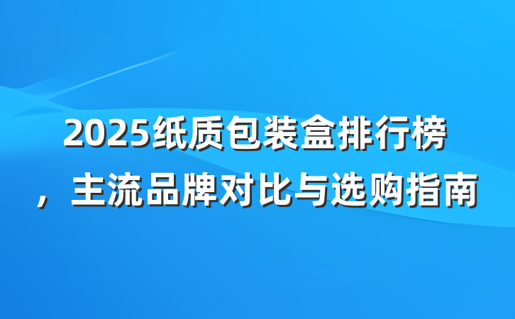 2025纸质包装盒排行榜,主流品牌对比与选购指南