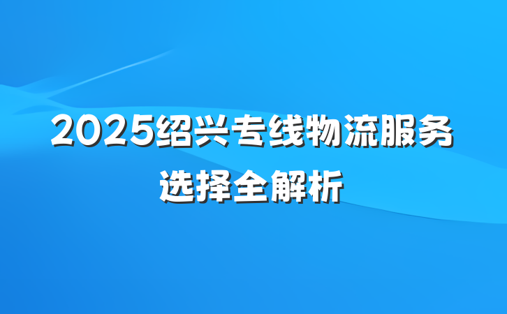 2025绍兴专线物流服务选择全解析