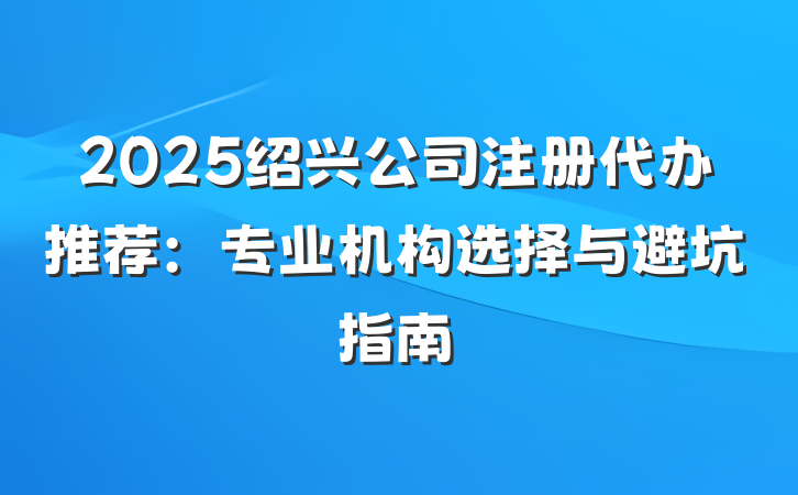 2025绍兴公司注册代办推荐:专业机构选择与避坑指南