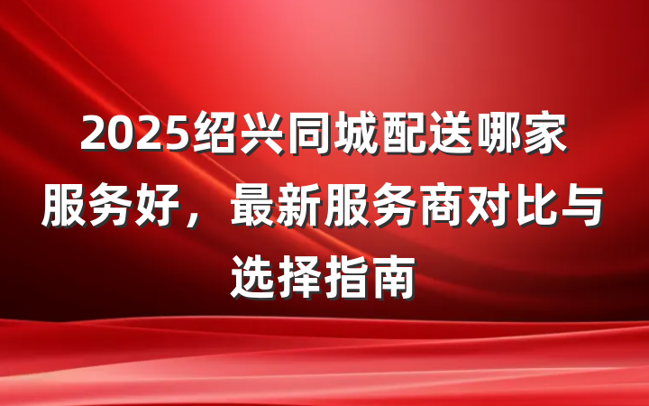 2025绍兴同城配送哪家服务好，最新服务商对比与选择指南