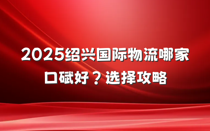 2025绍兴国际物流哪家口碑好?选择攻略