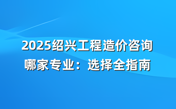 2025绍兴工程造价咨询哪家专业:选择全指南
