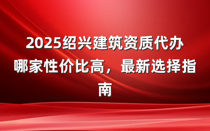 2025绍兴建筑资质代办哪家性价比高，最新选择指南