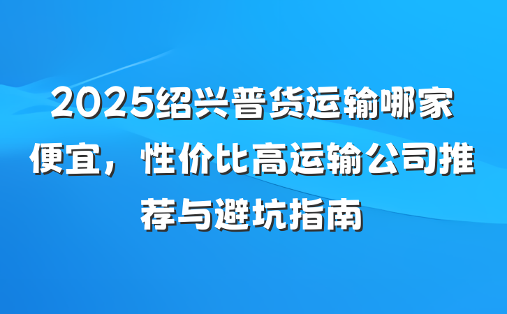 2025绍兴普货运输哪家便宜,性价比高运输公司推荐与避坑指南