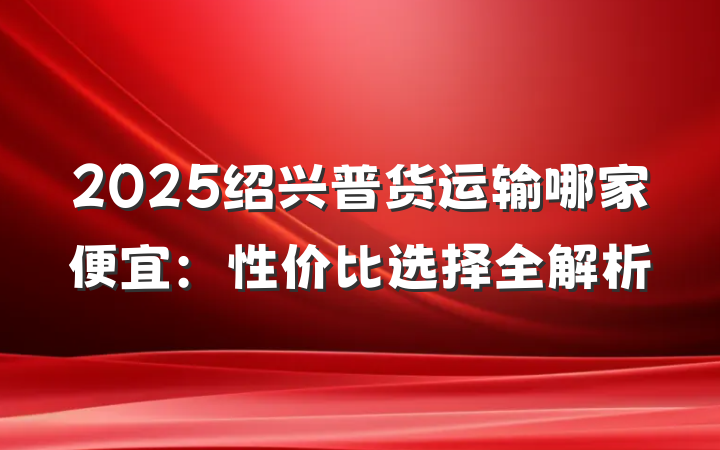 2025绍兴普货运输哪家便宜：性价比选择全解析