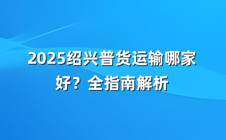 2025绍兴普货运输哪家好?全指南解析