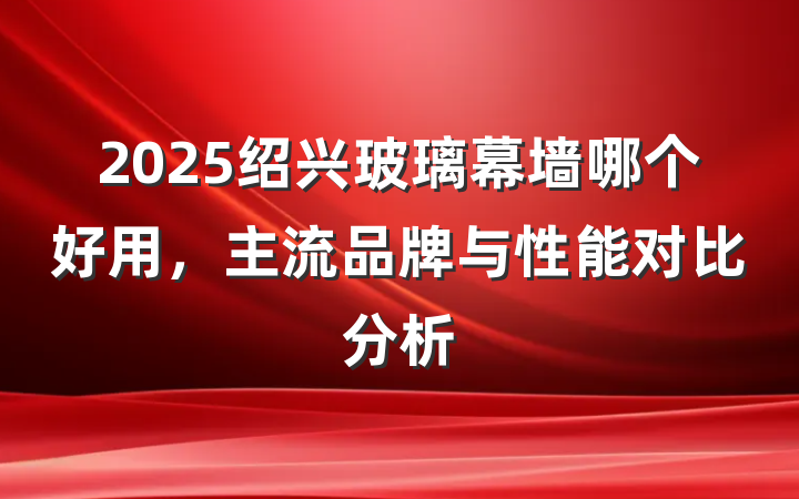 2025绍兴玻璃幕墙哪个好用，主流品牌与性能对比分析