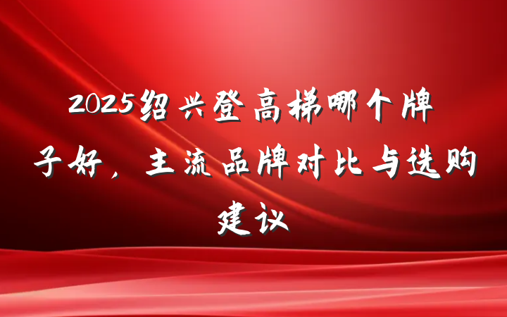 2025绍兴登高梯哪个牌子好,主流品牌对比与选购建议