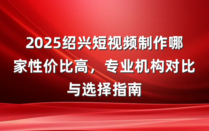 2025绍兴短视频制作哪家性价比高,专业机构对比与选择指南