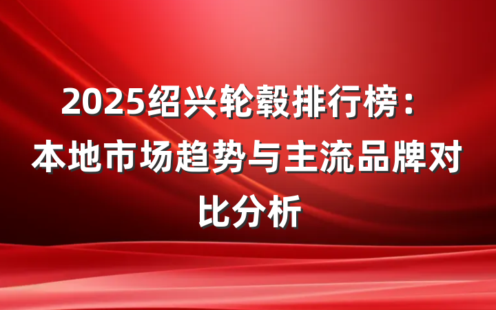 2025绍兴轮毂排行榜:本地市场趋势与主流品牌对比分析