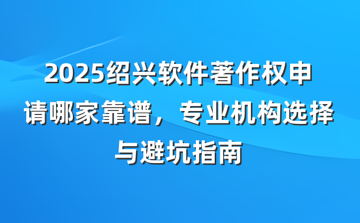2025绍兴软件著作权申请哪家靠谱,专业机构选择与避坑指南